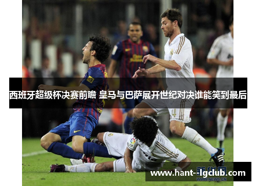 西班牙超级杯决赛前瞻 皇马与巴萨展开世纪对决谁能笑到最后