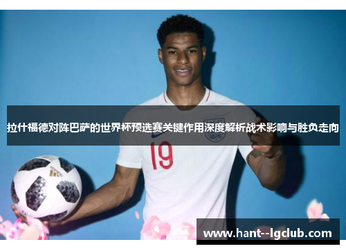 拉什福德对阵巴萨的世界杯预选赛关键作用深度解析战术影响与胜负走向 拉什福德对阵巴萨的世界杯预选赛关键作用深度解析战术影响与胜负走向
