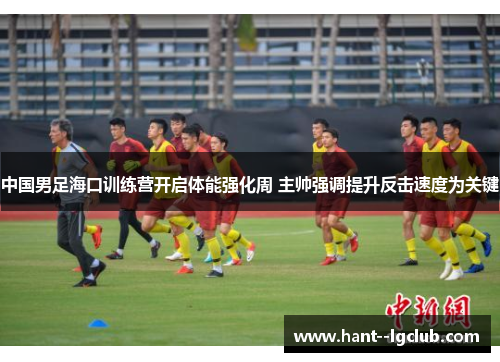 中国男足海口训练营开启体能强化周 主帅强调提升反击速度为关键