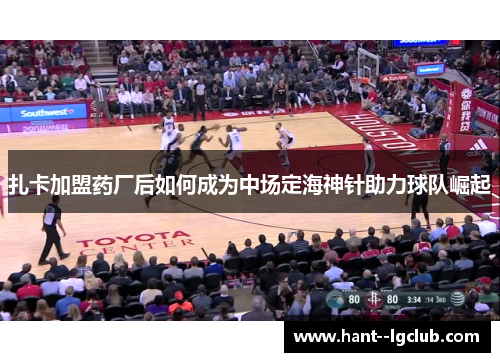 扎卡加盟药厂后如何成为中场定海神针助力球队崛起 扎卡加盟药厂后如何成为中场定海神针助力球队崛起